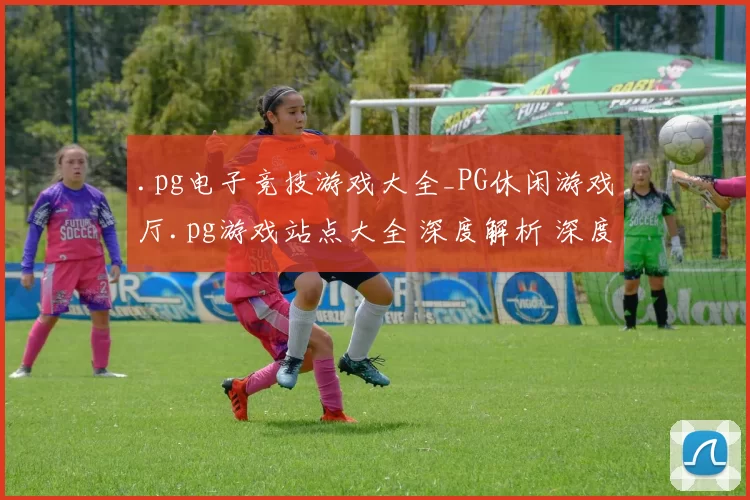 .pg电子竞技游戏大全_PG休闲游戏厅.pg游戏站点大全 深度解析 深度解析