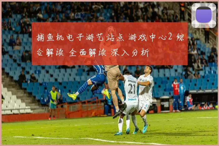捕鱼机电子游艺站点 游戏中心2 综合解读 全面解读 深入分析