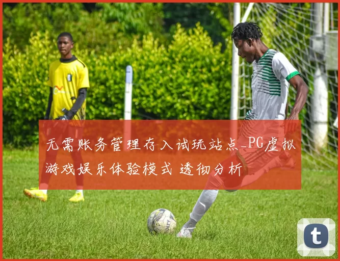 无需账务管理存入试玩站点_PG虚拟游戏娱乐体验模式 透彻分析